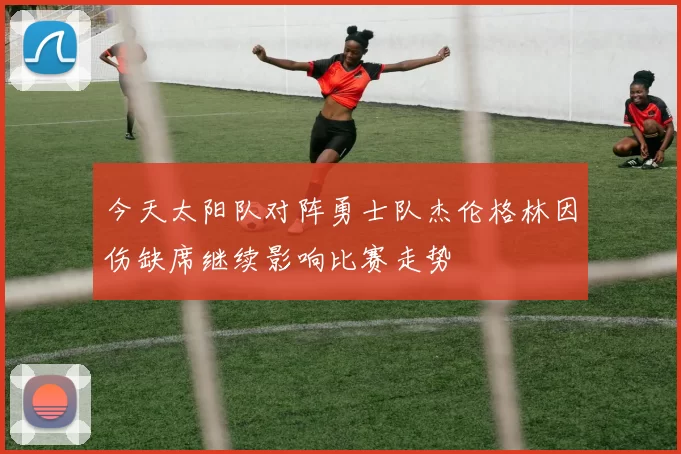 今天太阳队对阵勇士队杰伦格林因伤缺席继续影响比赛走势