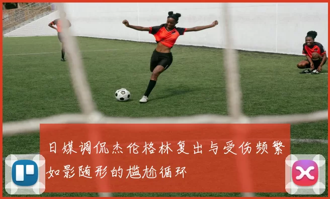 日媒调侃杰伦格林复出与受伤频繁如影随形的尴尬循环