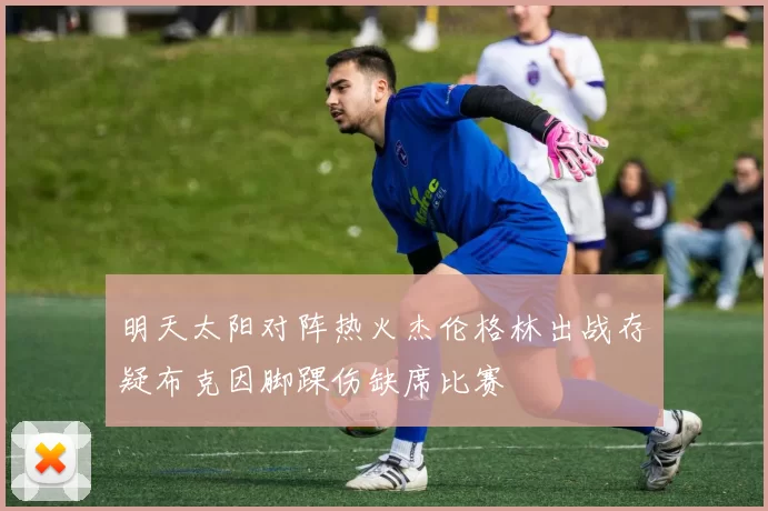 明天太阳对阵热火杰伦格林出战存疑布克因脚踝伤缺席比赛