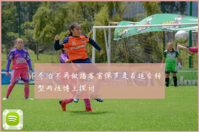 乔治不再做播客富保罗是否适合转型两性博主探讨