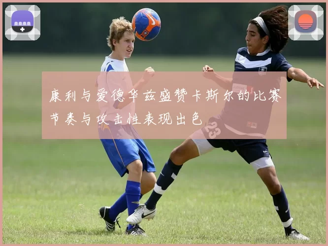 康利与爱德华兹盛赞卡斯尔的比赛节奏与攻击性表现出色