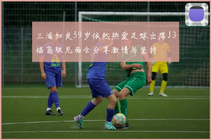 三浦知良59岁依然热爱足球出席J3福岛联见面会分享激情与坚持