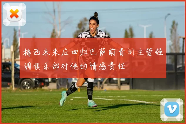 梅西未来应回归巴萨前青训主管强调俱乐部对他的情感责任