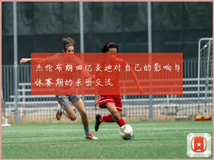 杰伦布朗回忆麦迪对自己的影响与休赛期的亲密交流