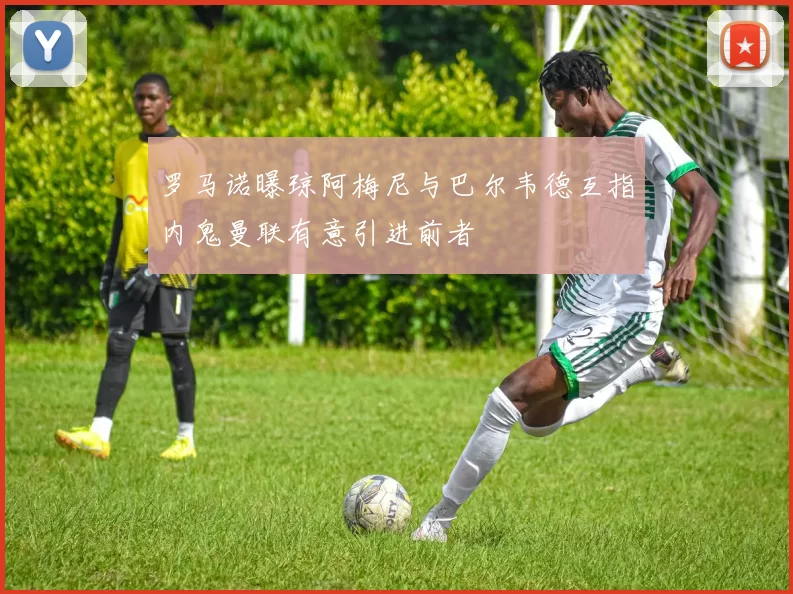 罗马诺曝琼阿梅尼与巴尔韦德互指内鬼曼联有意引进前者