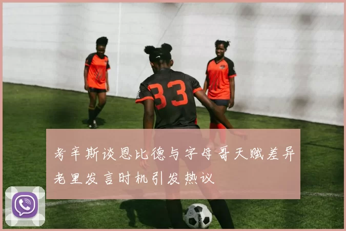 考辛斯谈恩比德与字母哥天赋差异老里发言时机引发热议