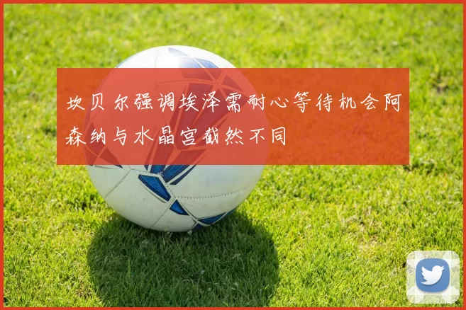 坎贝尔强调埃泽需耐心等待机会阿森纳与水晶宫截然不同
