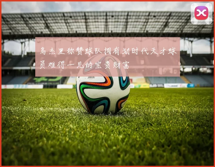 乌杰里称赞球队拥有划时代天才球员难得一见的宝贵财富