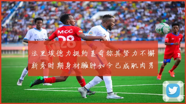 法里埃德力挺约基奇称其努力不懈新秀时期身材臃肿如今已成肌肉男